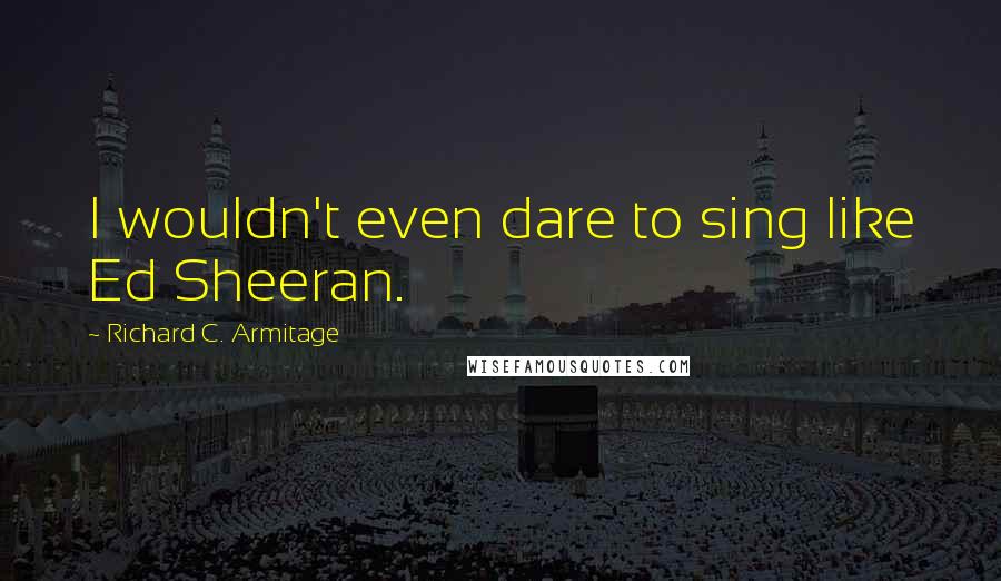 Richard C. Armitage quotes: I wouldn't even dare to sing like Ed Sheeran.