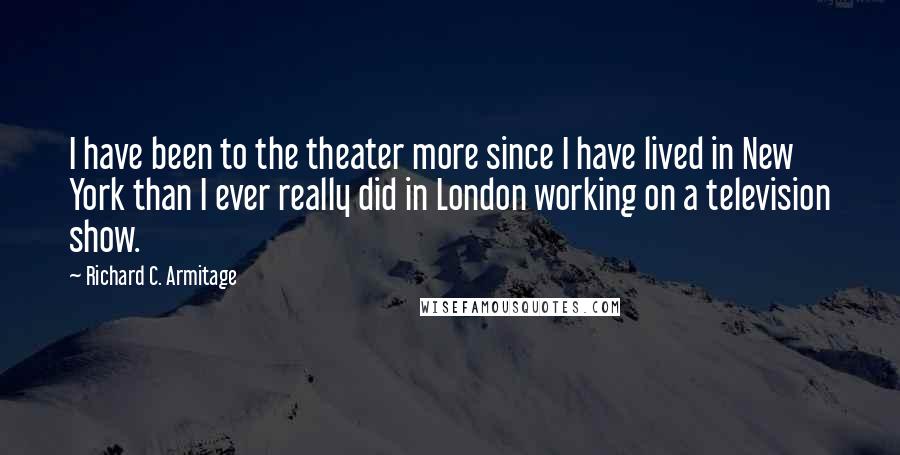 Richard C. Armitage quotes: I have been to the theater more since I have lived in New York than I ever really did in London working on a television show. Richard C. Armitage quotes: I have been to the theater more since I have lived in New York than I ever really did in London working on a television show.