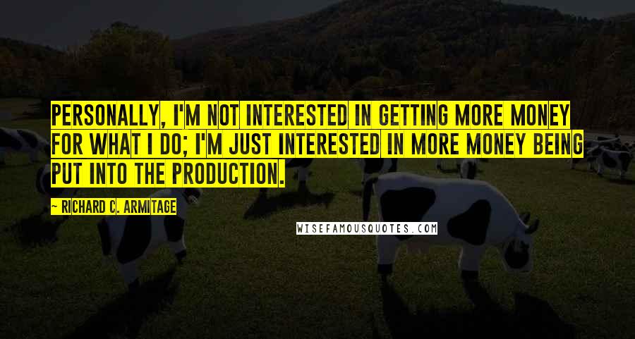 Richard C. Armitage quotes: Personally, I'm not interested in getting more money for what I do; I'm just interested in more money being put into the production. Richard C. Armitage quotes: Personally, I'm not interested in getting more money for what I do; I'm just interested in more money being put into the production.