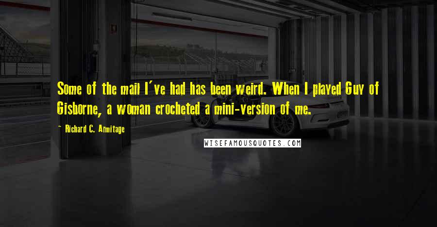 Richard C. Armitage quotes: Some of the mail I've had has been weird. When I played Guy of Gisborne, a woman crocheted a mini-version of me. Richard C. Armitage quotes: Some of the mail I've had has been weird. When I played Guy of Gisborne, a woman crocheted a mini-version of me.