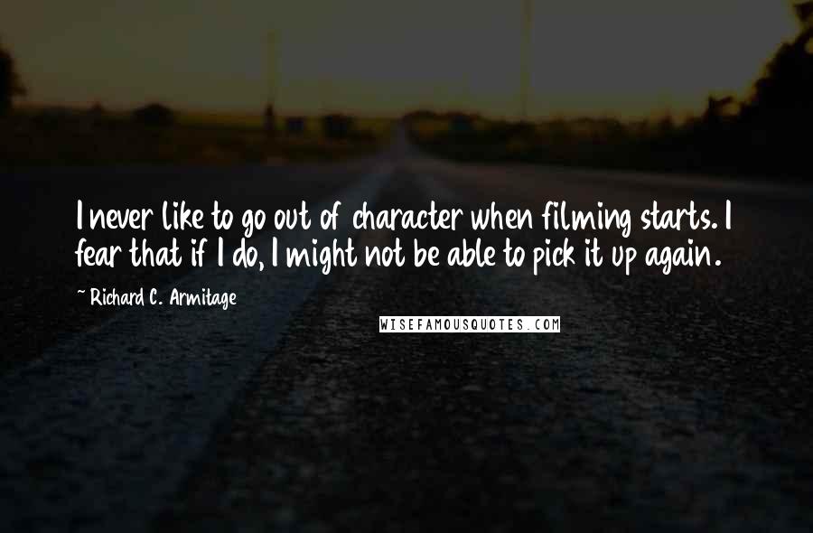 Richard C. Armitage quotes: I never like to go out of character when filming starts. I fear that if I do, I might not be able to pick it up again. Richard C. Armitage quotes: I never like to go out of character when filming starts. I fear that if I do, I might not be able to pick it up again.