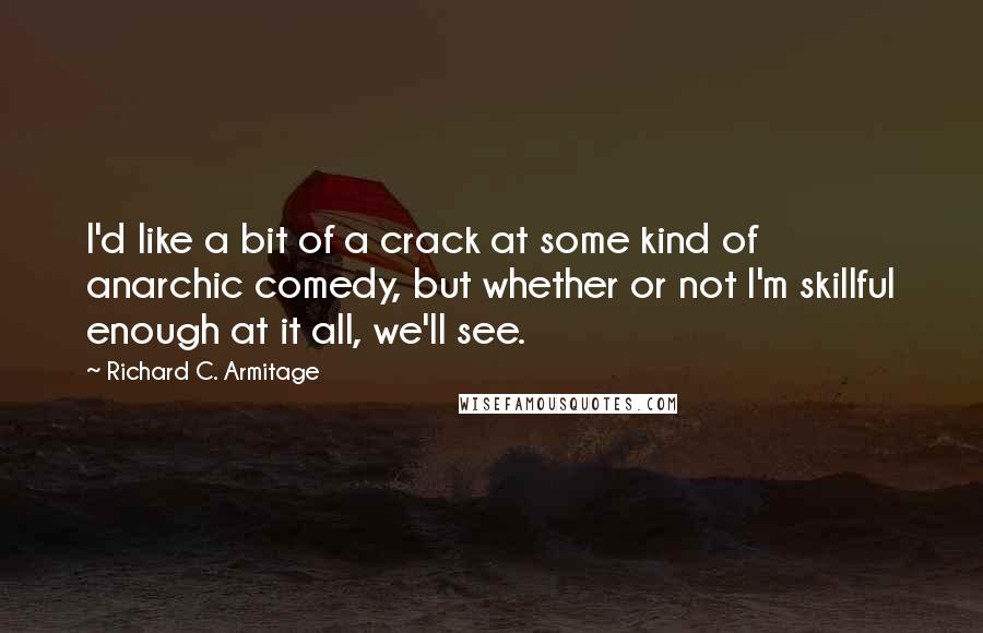 Richard C. Armitage quotes: I'd like a bit of a crack at some kind of anarchic comedy, but whether or not I'm skillful enough at it all, we'll see. Richard C. Armitage quotes: I'd like a bit of a crack at some kind of anarchic comedy, but whether or not I'm skillful enough at it all, we'll see.