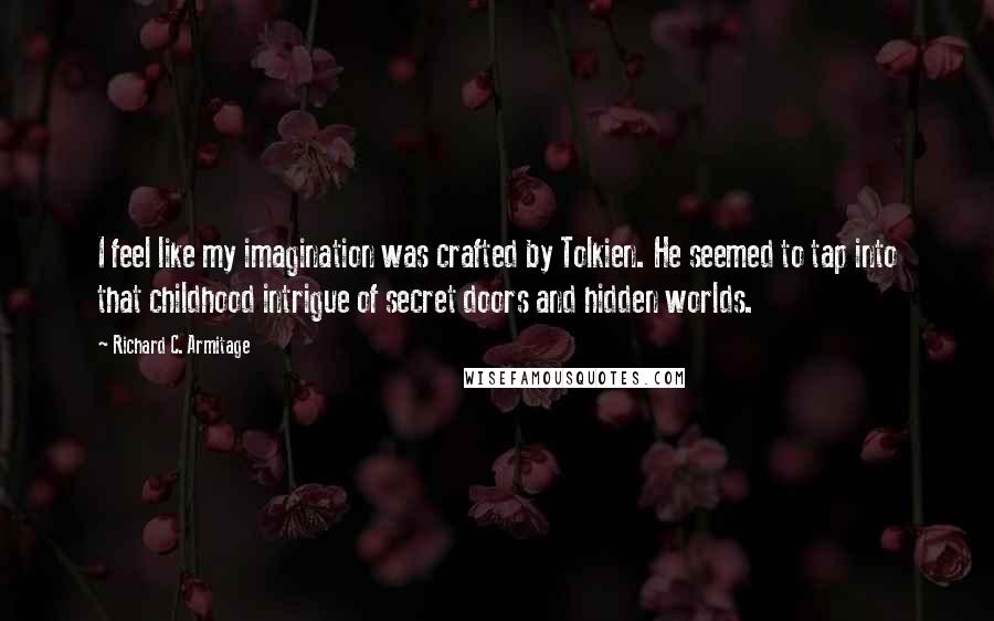 Richard C. Armitage quotes: I feel like my imagination was crafted by Tolkien. He seemed to tap into that childhood intrigue of secret doors and hidden worlds. Richard C. Armitage quotes: I feel like my imagination was crafted by Tolkien. He seemed to tap into that childhood intrigue of secret doors and hidden worlds.