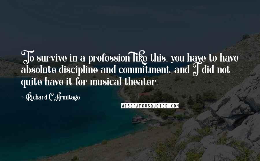 Richard C. Armitage quotes: To survive in a profession like this, you have to have absolute discipline and commitment, and I did not quite have it for musical theater. Richard C. Armitage quotes: To survive in a profession like this, you have to have absolute discipline and commitment, and I did not quite have it for musical theater.