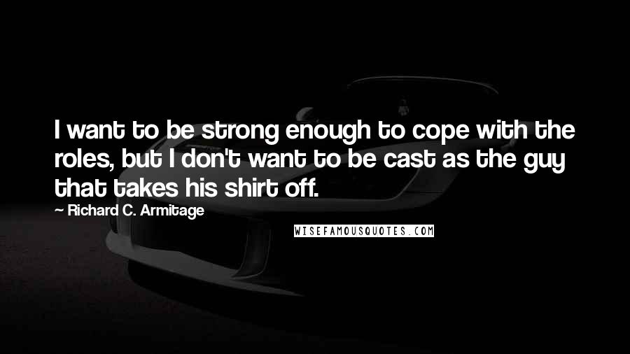 Richard C. Armitage quotes: I want to be strong enough to cope with the roles, but I don't want to be cast as the guy that takes his shirt off. Richard C. Armitage quotes: I want to be strong enough to cope with the roles, but I don't want to be cast as the guy that takes his shirt off.