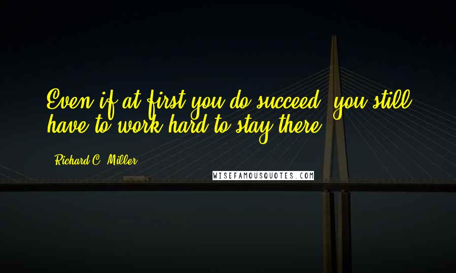 Richard C. Miller quotes: Even if at first you do succeed, you still have to work hard to stay there. Richard C. Miller quotes: Even if at first you do succeed, you still have to work hard to stay there.