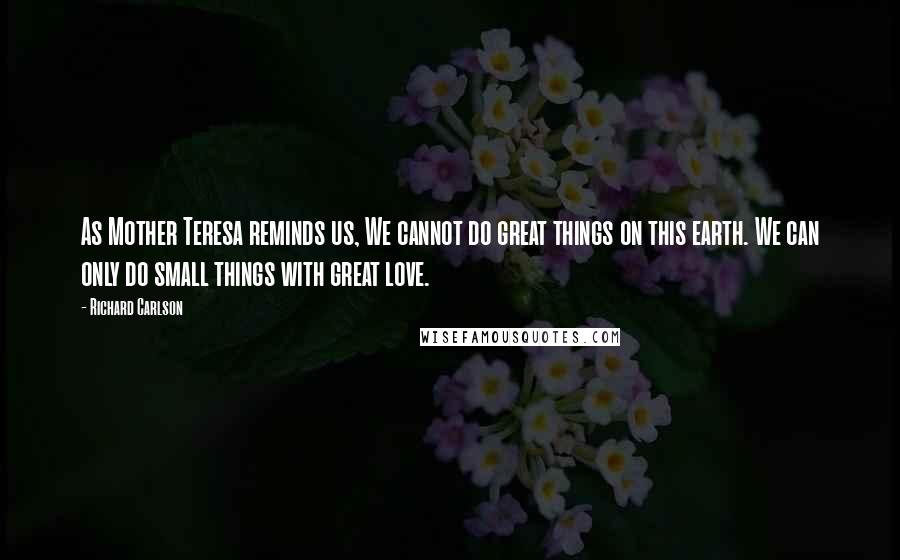 Richard Carlson quotes: As Mother Teresa reminds us, We cannot do great things on this earth. We can only do small things with great love.