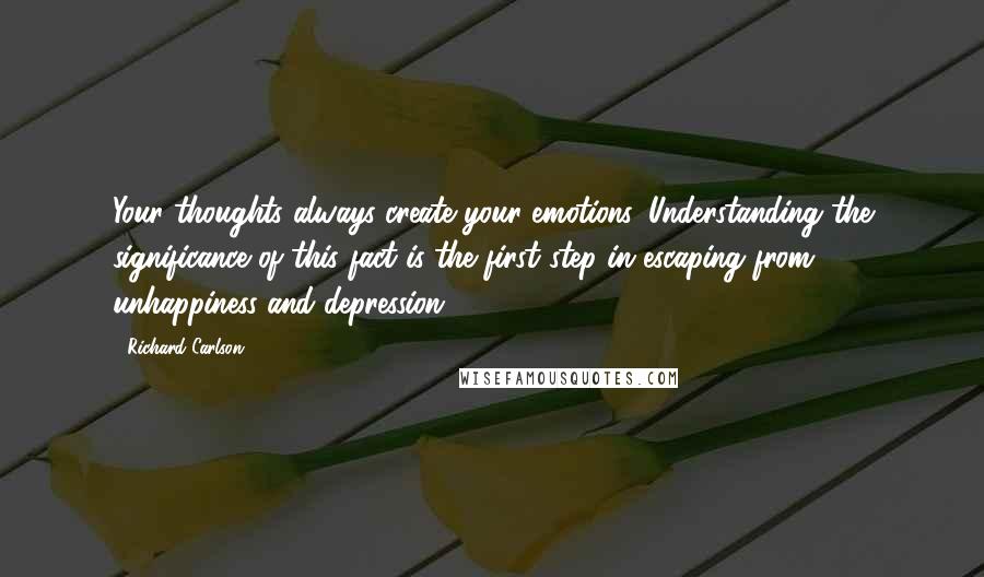 Richard Carlson quotes: Your thoughts always create your emotions. Understanding the significance of this fact is the first step in escaping from unhappiness and depression.