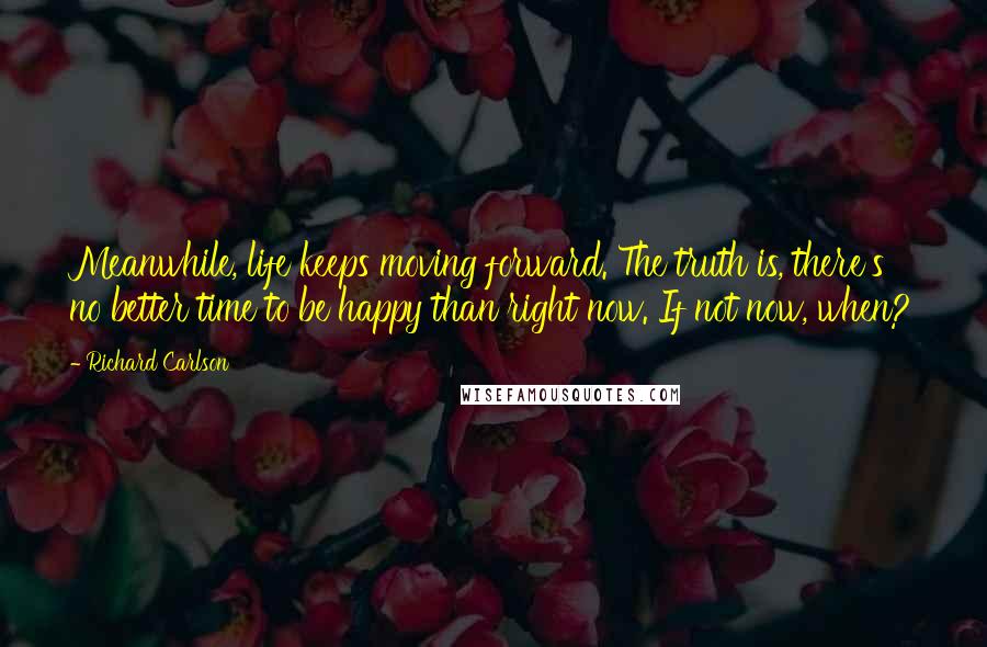 Richard Carlson quotes: Meanwhile, life keeps moving forward. The truth is, there's no better time to be happy than right now. If not now, when?