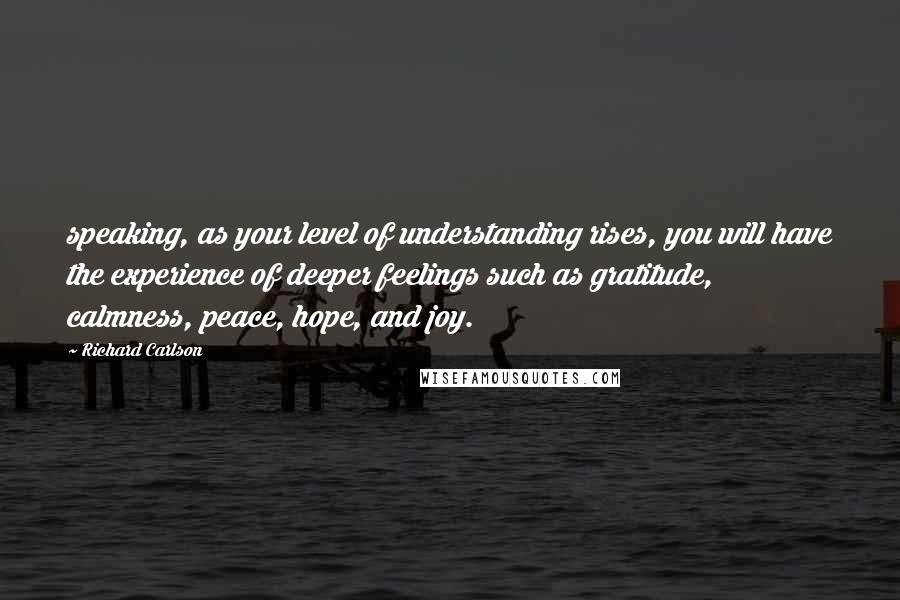 Richard Carlson quotes: speaking, as your level of understanding rises, you will have the experience of deeper feelings such as gratitude, calmness, peace, hope, and joy.