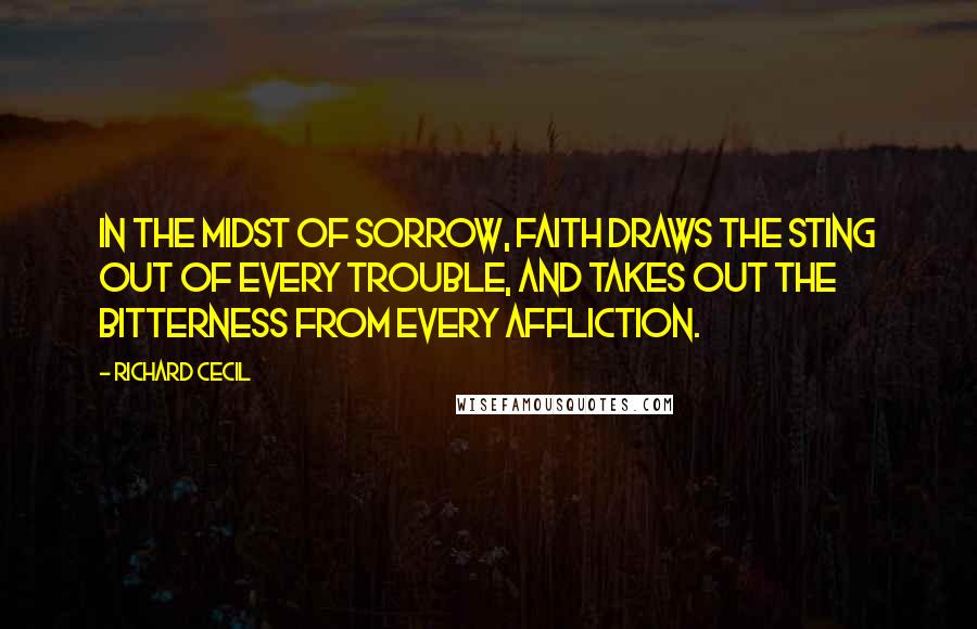 Richard Cecil quotes: In the midst of sorrow, faith draws the sting out of every trouble, and takes out the bitterness from every affliction.