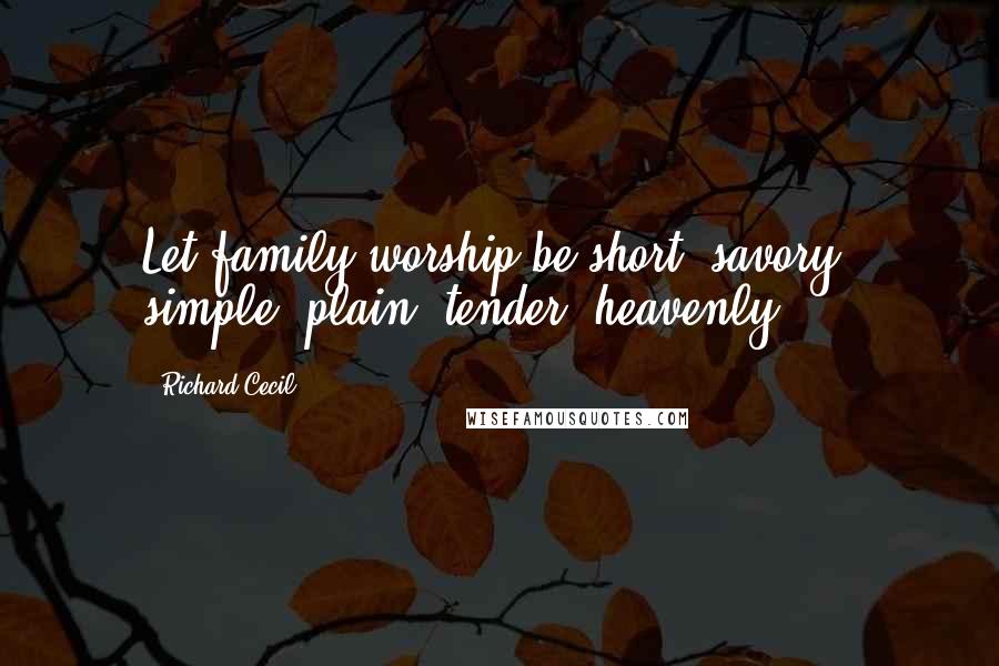 Richard Cecil quotes: Let family worship be short, savory, simple, plain, tender, heavenly.