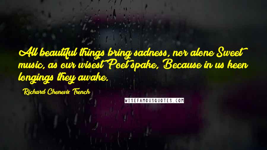 Richard Chenevix Trench quotes: All beautiful things bring sadness, nor alone Sweet music, as our wisest Poet spake, Because in us keen longings they awake.