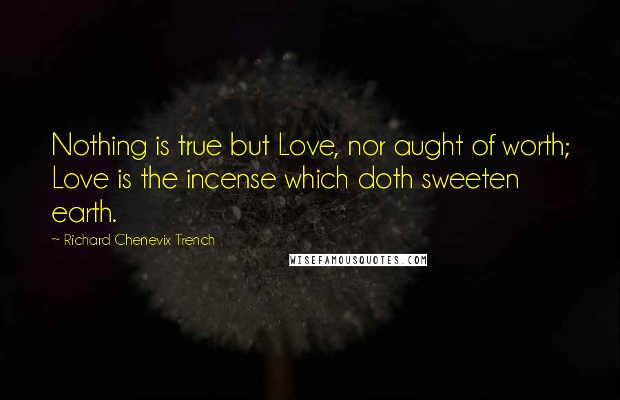 Richard Chenevix Trench quotes: Nothing is true but Love, nor aught of worth; Love is the incense which doth sweeten earth.