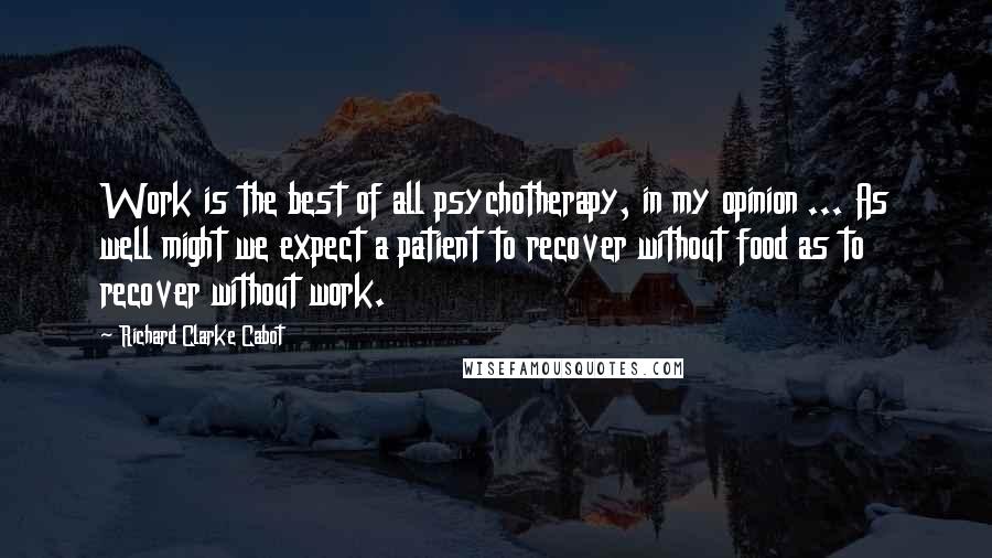 Richard Clarke Cabot quotes: Work is the best of all psychotherapy, in my opinion ... As well might we expect a patient to recover without food as to recover without work.