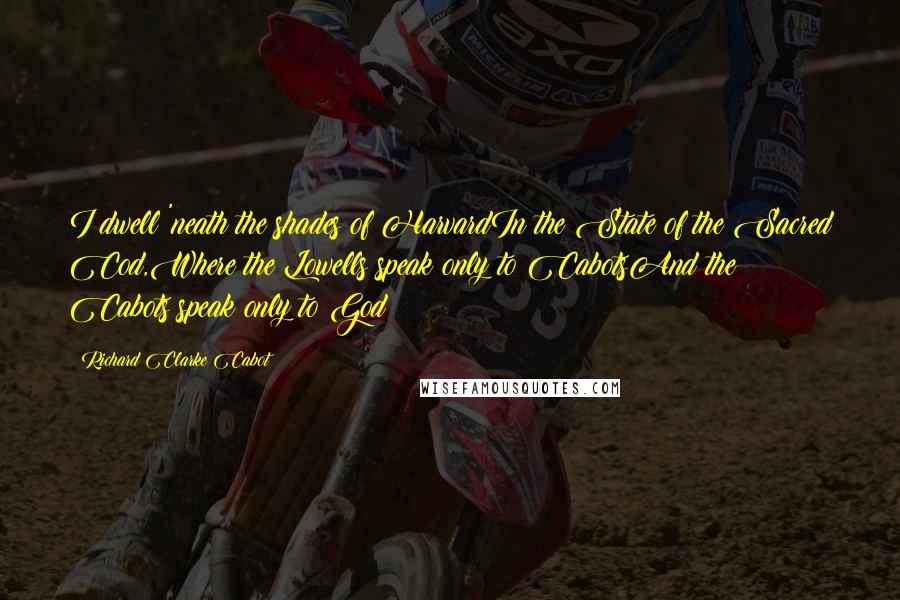 Richard Clarke Cabot quotes: I dwell 'neath the shades of HarvardIn the State of the Sacred Cod,Where the Lowells speak only to CabotsAnd the Cabots speak only to God Richard Clarke Cabot quotes: I dwell 'neath the shades of HarvardIn the State of the Sacred Cod,Where the Lowells speak only to CabotsAnd the Cabots speak only to God