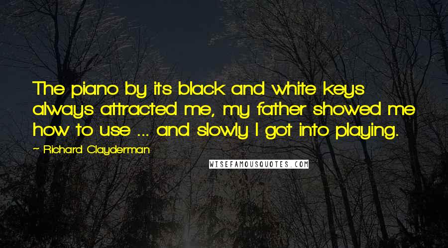 Richard Clayderman quotes: The piano by its black and white keys always attracted me, my father showed me how to use ... and slowly I got into playing.