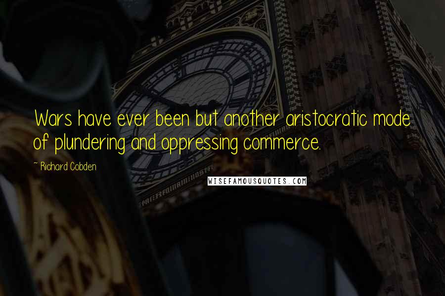 Richard Cobden quotes: Wars have ever been but another aristocratic mode of plundering and oppressing commerce.