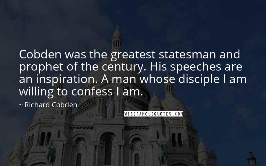 Richard Cobden quotes: Cobden was the greatest statesman and prophet of the century. His speeches are an inspiration. A man whose disciple I am willing to confess I am.