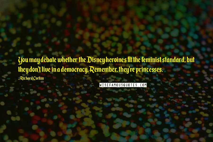 Richard Corliss quotes: You may debate whether the Disney heroines fit the feminist standard, but they don't live in a democracy. Remember, they're princesses. Richard Corliss quotes: You may debate whether the Disney heroines fit the feminist standard, but they don't live in a democracy. Remember, they're princesses.