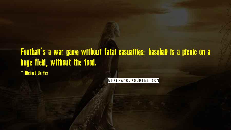Richard Corliss quotes: Football's a war game without fatal casualties; baseball is a picnic on a huge field, without the food. Richard Corliss quotes: Football's a war game without fatal casualties; baseball is a picnic on a huge field, without the food.