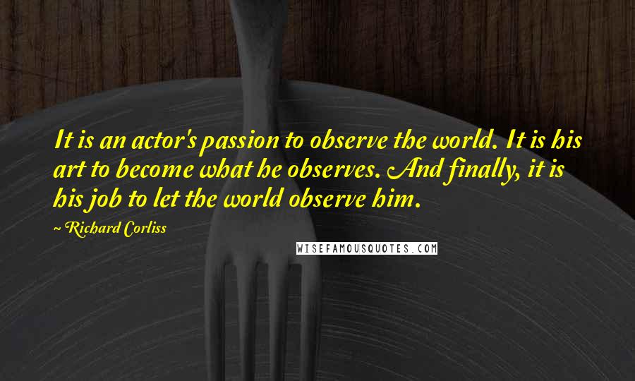 Richard Corliss quotes: It is an actor's passion to observe the world. It is his art to become what he observes. And finally, it is his job to let the world observe him. Richard Corliss quotes: It is an actor's passion to observe the world. It is his art to become what he observes. And finally, it is his job to let the world observe him.
