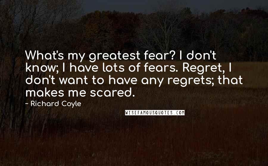 Richard Coyle quotes: What's my greatest fear? I don't know; I have lots of fears. Regret, I don't want to have any regrets; that makes me scared. Richard Coyle quotes: What's my greatest fear? I don't know; I have lots of fears. Regret, I don't want to have any regrets; that makes me scared.
