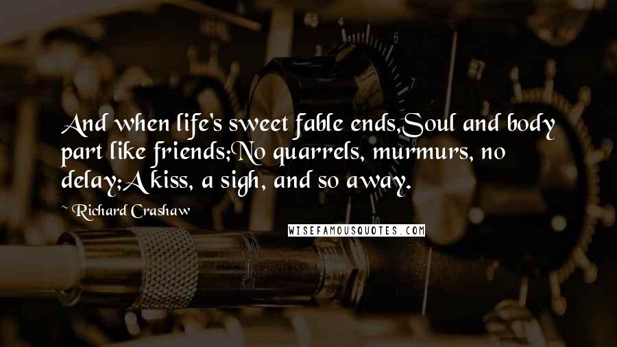 Richard Crashaw quotes: And when life's sweet fable ends,Soul and body part like friends;No quarrels, murmurs, no delay;A kiss, a sigh, and so away.