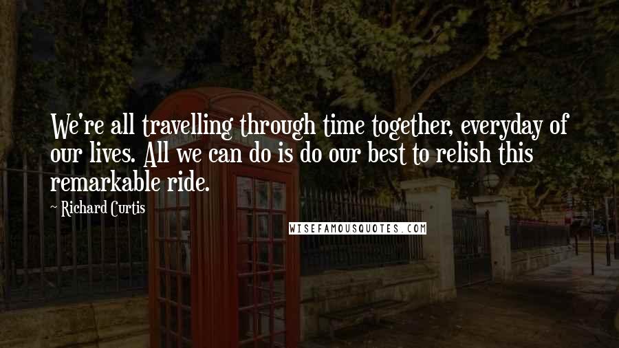 Richard Curtis quotes: We're all travelling through time together, everyday of our lives. All we can do is do our best to relish this remarkable ride.