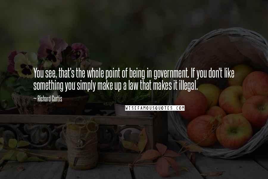 Richard Curtis quotes: You see, that's the whole point of being in government. If you don't like something you simply make up a law that makes it illegal.