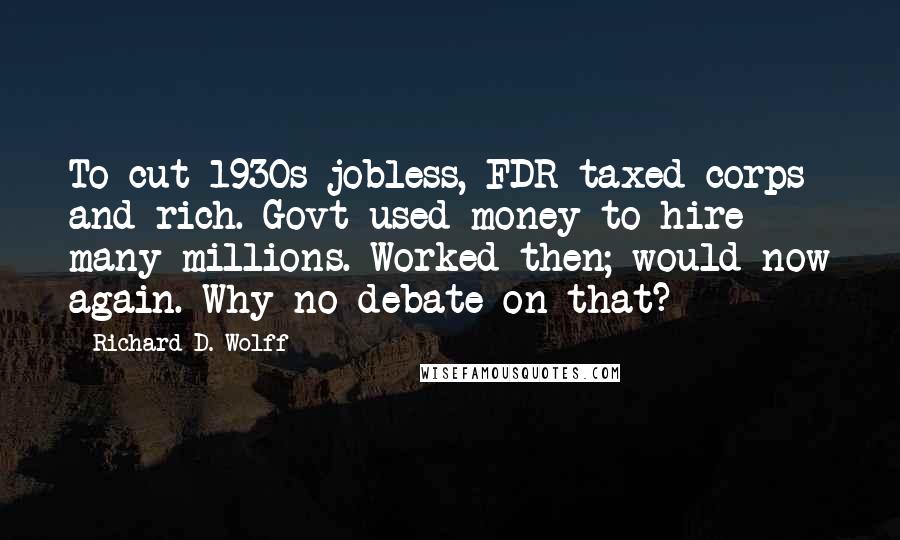 Richard D. Wolff quotes: To cut 1930s jobless, FDR taxed corps and rich. Govt used money to hire many millions. Worked then; would now again. Why no debate on that?