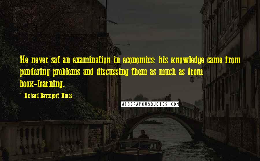 Richard Davenport-Hines quotes: He never sat an examination in economics: his knowledge came from pondering problems and discussing them as much as from book-learning. Richard Davenport-Hines quotes: He never sat an examination in economics: his knowledge came from pondering problems and discussing them as much as from book-learning.