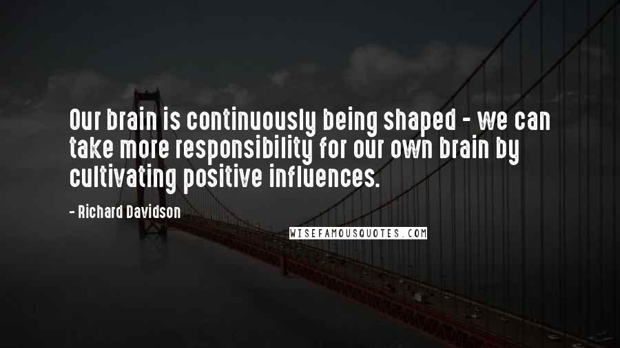 Richard Davidson quotes: Our brain is continuously being shaped - we can take more responsibility for our own brain by cultivating positive influences.