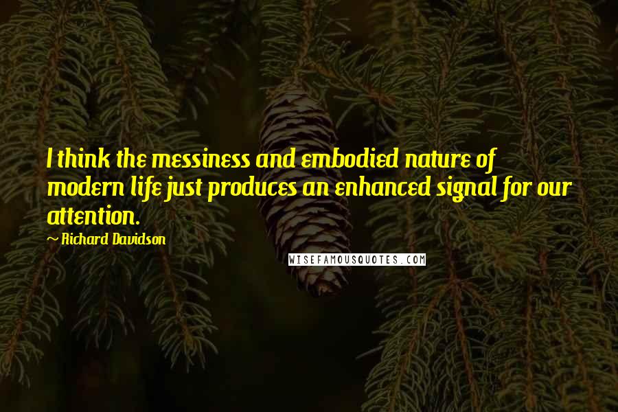 Richard Davidson quotes: I think the messiness and embodied nature of modern life just produces an enhanced signal for our attention.