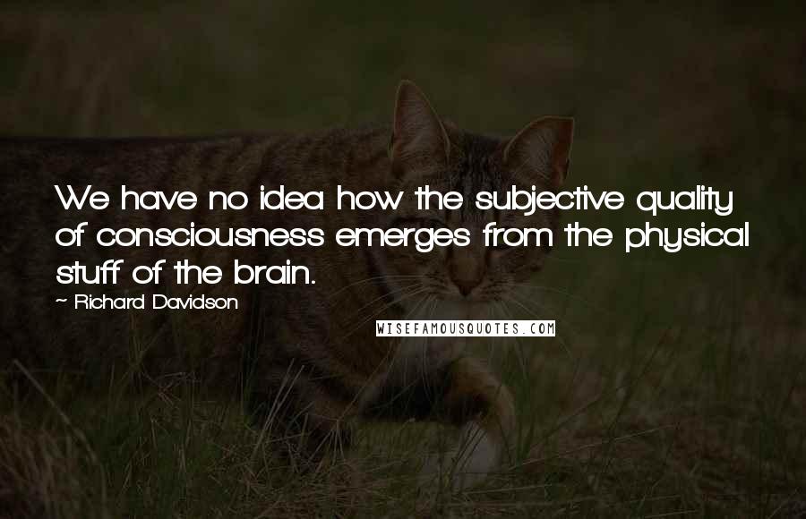 Richard Davidson quotes: We have no idea how the subjective quality of consciousness emerges from the physical stuff of the brain.