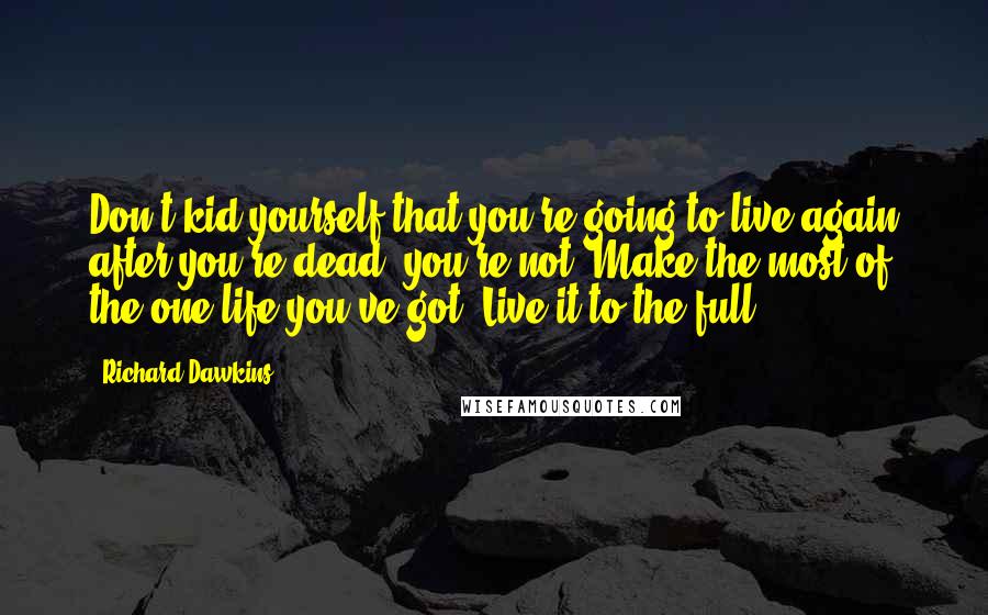 Richard Dawkins quotes: Don't kid yourself that you're going to live again after you're dead; you're not. Make the most of the one life you've got. Live it to the full.