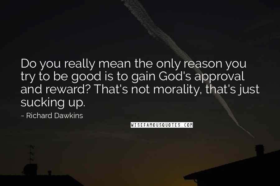 Richard Dawkins quotes: Do you really mean the only reason you try to be good is to gain God's approval and reward? That's not morality, that's just sucking up.