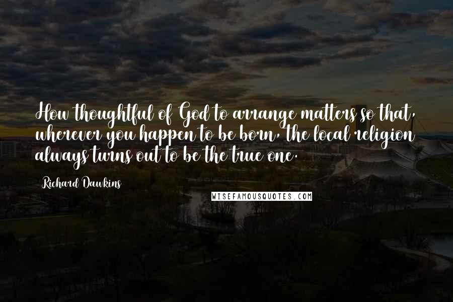 Richard Dawkins quotes: How thoughtful of God to arrange matters so that, wherever you happen to be born, the local religion always turns out to be the true one.