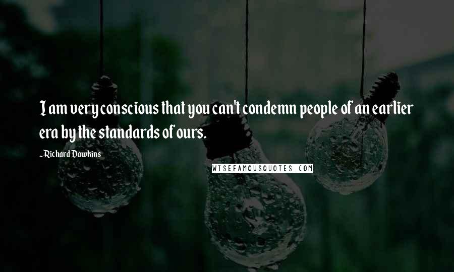 Richard Dawkins quotes: I am very conscious that you can't condemn people of an earlier era by the standards of ours.