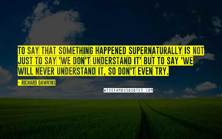 Richard Dawkins quotes: To say that something happened supernaturally is not just to say 'We don't understand it' but to say 'We will never understand it, so don't even try.