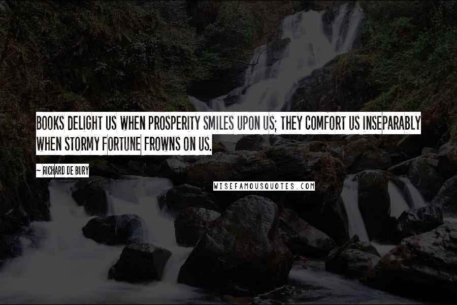 Richard De Bury quotes: Books delight us when prosperity smiles upon us; they comfort us inseparably when stormy fortune frowns on us.