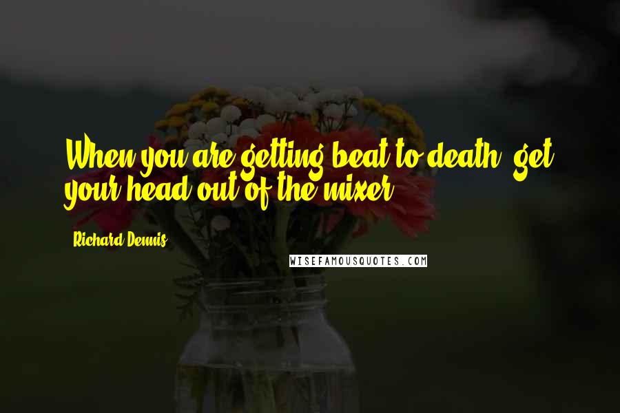 Richard Dennis quotes: When you are getting beat to death, get your head out of the mixer.