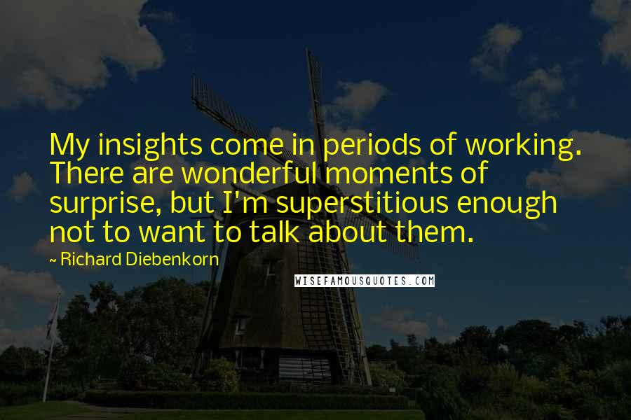 Richard Diebenkorn quotes: My insights come in periods of working. There are wonderful moments of surprise, but I'm superstitious enough not to want to talk about them. Richard Diebenkorn quotes: My insights come in periods of working. There are wonderful moments of surprise, but I'm superstitious enough not to want to talk about them.
