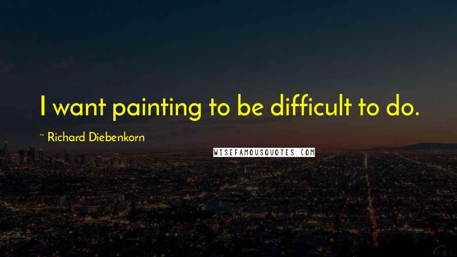 Richard Diebenkorn quotes: I want painting to be difficult to do.