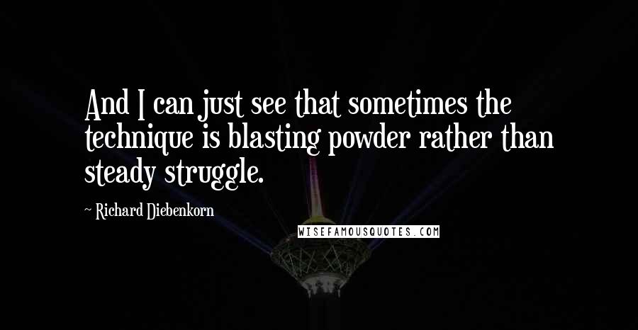 Richard Diebenkorn quotes: And I can just see that sometimes the technique is blasting powder rather than steady struggle.