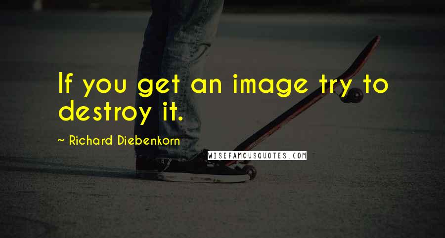 Richard Diebenkorn quotes: If you get an image try to destroy it.