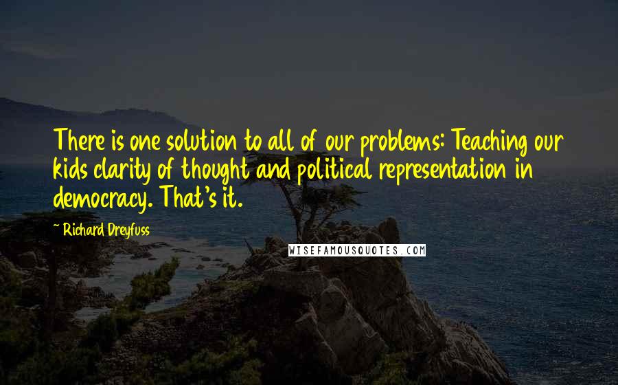 Richard Dreyfuss quotes: There is one solution to all of our problems: Teaching our kids clarity of thought and political representation in democracy. That's it.