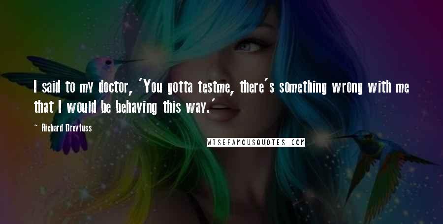 Richard Dreyfuss quotes: I said to my doctor, 'You gotta testme, there's something wrong with me that I would be behaving this way.'