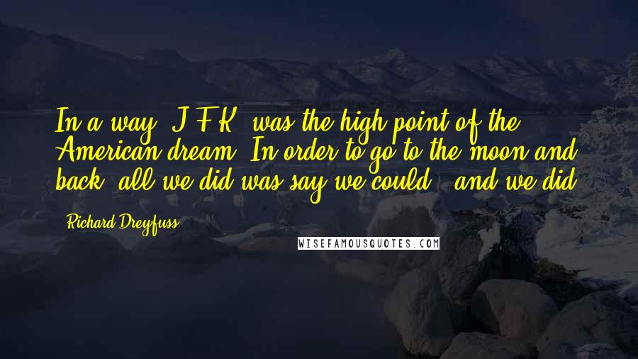 Richard Dreyfuss quotes: In a way, J.F.K. was the high point of the American dream. In order to go to the moon and back, all we did was say we could - and Richard Dreyfuss quotes: In a way, J.F.K. was the high point of the American dream. In order to go to the moon and back, all we did was say we could - and