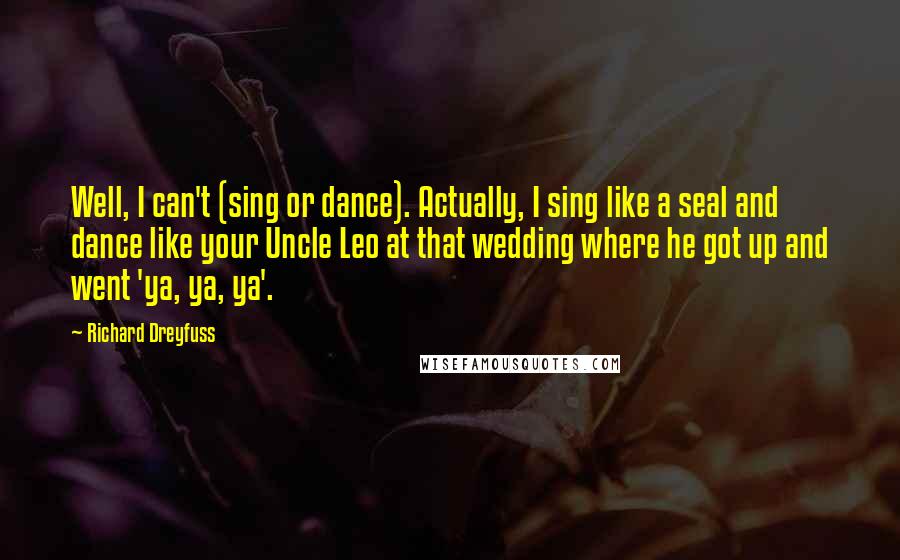 Richard Dreyfuss quotes: Well, I can't (sing or dance). Actually, I sing like a seal and dance like your Uncle Leo at that wedding where he got up and went 'ya, ya, ya'. Richard Dreyfuss quotes: Well, I can't (sing or dance). Actually, I sing like a seal and dance like your Uncle Leo at that wedding where he got up and went 'ya, ya, ya'.
